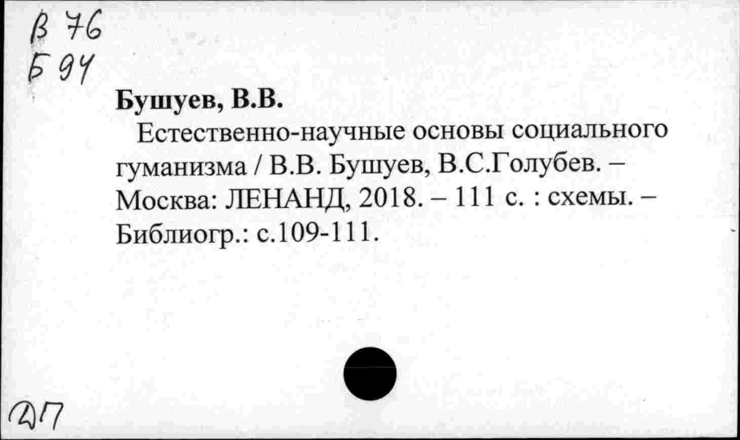 ﻿Ml
Бушуев, B.B.
Естественно-научные основы социального гуманизма / В.В. Бушуев, В.С.Голубев. — Москва: ЛЕНАНД, 2018. - 111 с. : схемы. -Библиогр.: с. 109-111.